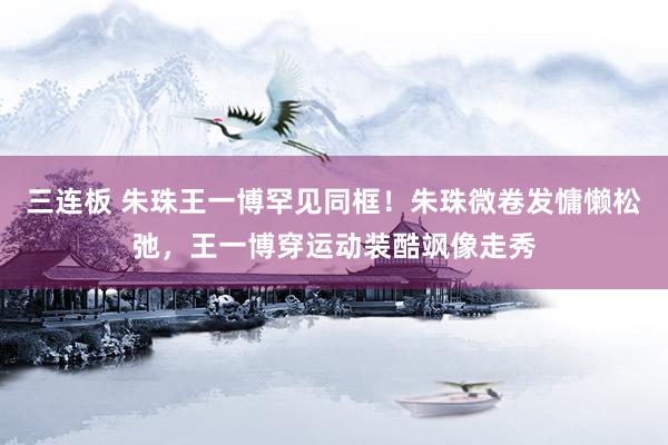 三连板 朱珠王一博罕见同框！朱珠微卷发慵懒松弛，王一博穿运动装酷飒像走秀