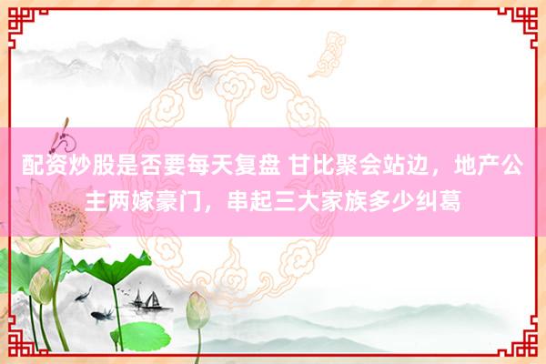 配资炒股是否要每天复盘 甘比聚会站边，地产公主两嫁豪门，串起三大家族多少纠葛