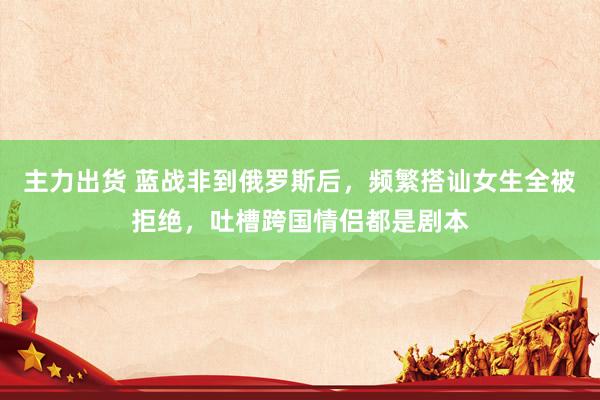 主力出货 蓝战非到俄罗斯后，频繁搭讪女生全被拒绝，吐槽跨国情侣都是剧本