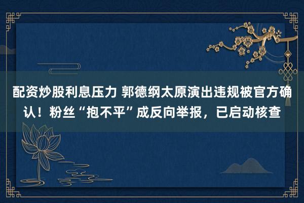 配资炒股利息压力 郭德纲太原演出违规被官方确认！粉丝“抱不平”成反向举报，已启动核查
