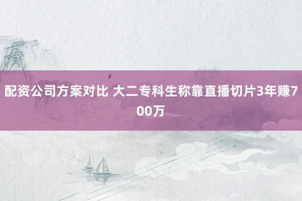 配资公司方案对比 大二专科生称靠直播切片3年赚700万