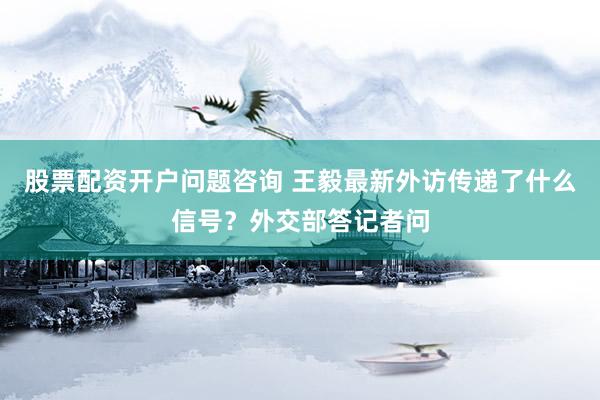 股票配资开户问题咨询 王毅最新外访传递了什么信号？外交部答记者问