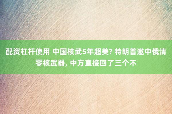 配资杠杆使用 中国核武5年超美? 特朗普邀中俄清零核武器, 中方直接回了三个不