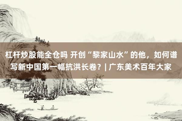 杠杆炒股能全仓吗 开创“黎家山水”的他,如何谱写新中国第一幅抗洪长卷?| 广东美术百年大家
