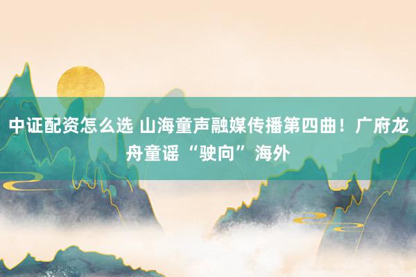 中证配资怎么选 山海童声融媒传播第四曲！广府龙舟童谣 “驶向” 海外