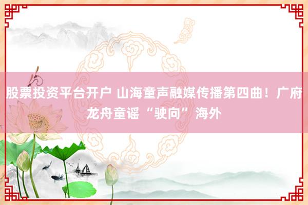 股票投资平台开户 山海童声融媒传播第四曲！广府龙舟童谣 “驶向” 海外