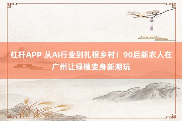 杠杆APP 从AI行业到扎根乡村！90后新农人在广州让绿植变身新潮玩
