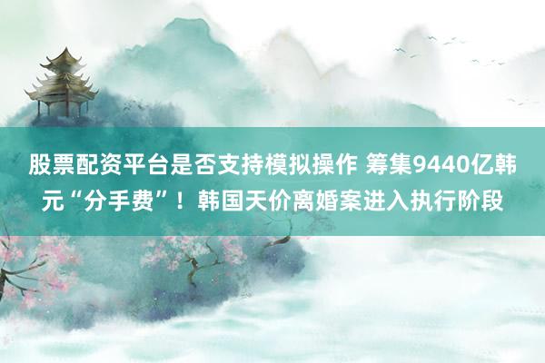 股票配资平台是否支持模拟操作 筹集9440亿韩元“分手费”！韩国天价离婚案进入执行阶段