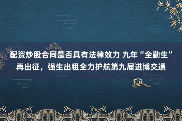 配资炒股合同是否具有法律效力 九年“全勤生”再出征，强生出租全力护航第九届进博交通