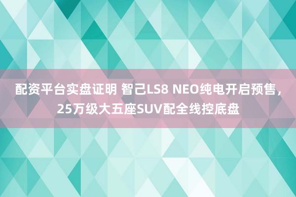 配资平台实盘证明 智己LS8 NEO纯电开启预售，25万级大五座SUV配全线控底盘